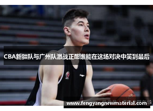 CBA新疆队与广州队激战正酣谁能在这场对决中笑到最后