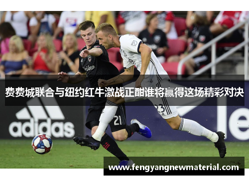 费费城联合与纽约红牛激战正酣谁将赢得这场精彩对决