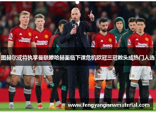 图赫尔或将执掌曼联滕哈赫面临下课危机欧冠三冠教头成热门人选